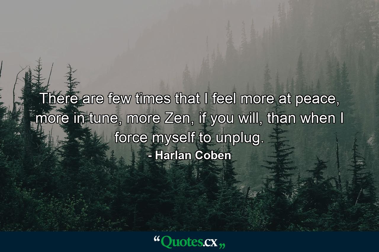 There are few times that I feel more at peace, more in tune, more Zen, if you will, than when I force myself to unplug. - Quote by Harlan Coben