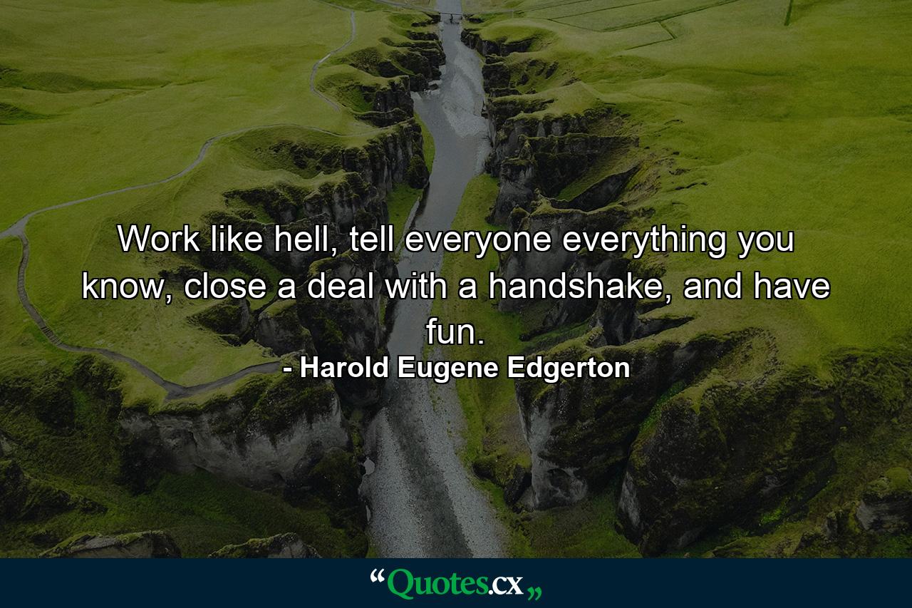 Work like hell, tell everyone everything you know, close a deal with a handshake, and have fun. - Quote by Harold Eugene Edgerton