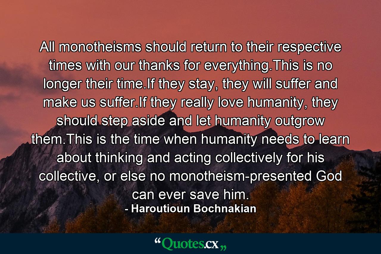 All monotheisms should return to their respective times with our thanks for everything.This is no longer their time.If they stay, they will suffer and make us suffer.If they really love humanity, they should step aside and let humanity outgrow them.This is the time when humanity needs to learn about thinking and acting collectively for his collective, or else no monotheism-presented God can ever save him. - Quote by Haroutioun Bochnakian