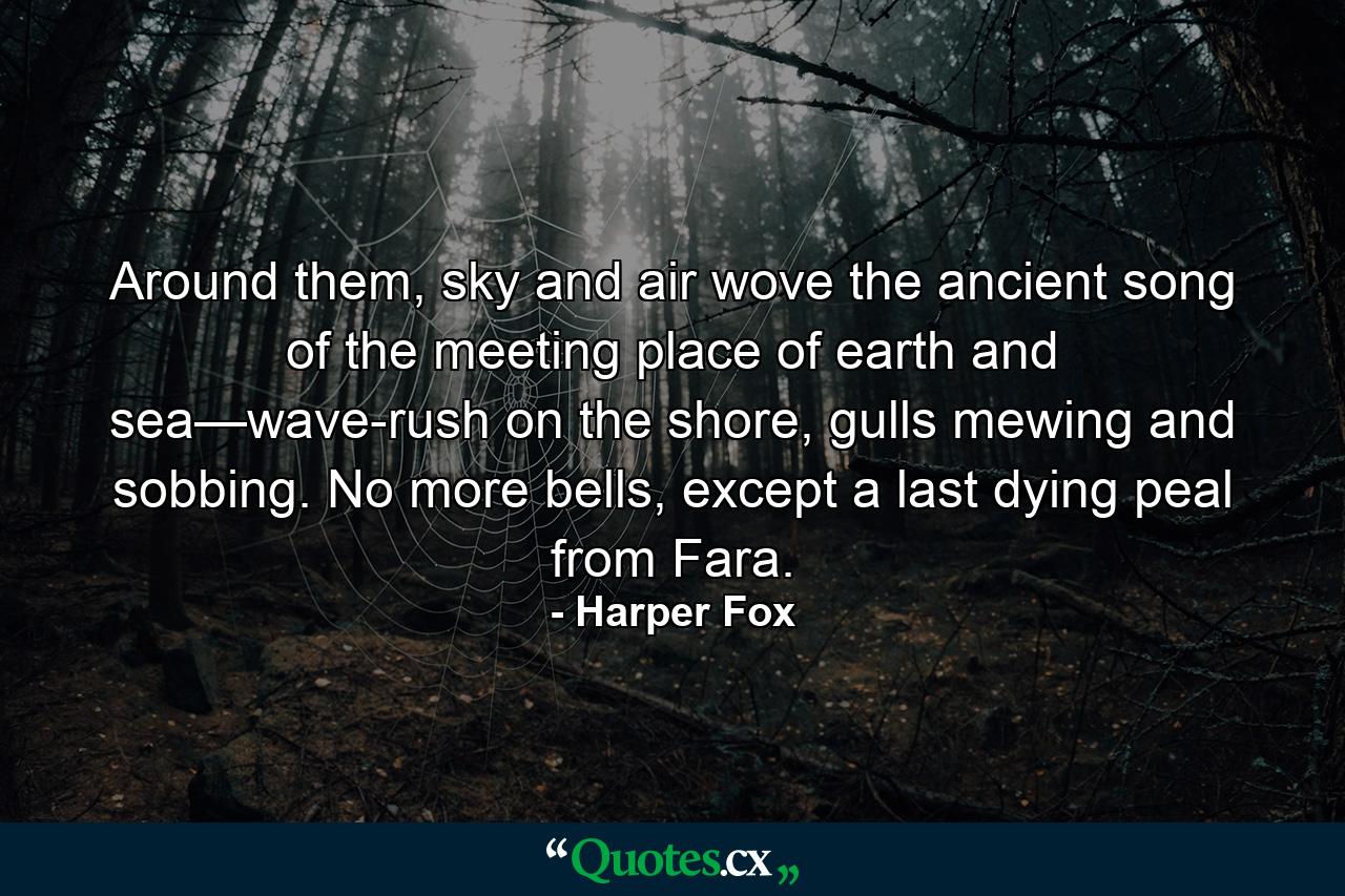 Around them, sky and air wove the ancient song of the meeting place of earth and sea—wave-rush on the shore, gulls mewing and sobbing. No more bells, except a last dying peal from Fara. - Quote by Harper Fox