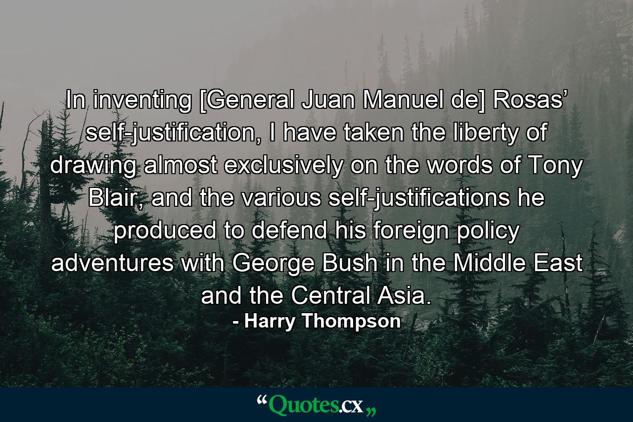 In inventing [General Juan Manuel de] Rosas’ self-justification, I have taken the liberty of drawing almost exclusively on the words of Tony Blair, and the various self-justifications he produced to defend his foreign policy adventures with George Bush in the Middle East and the Central Asia. - Quote by Harry Thompson