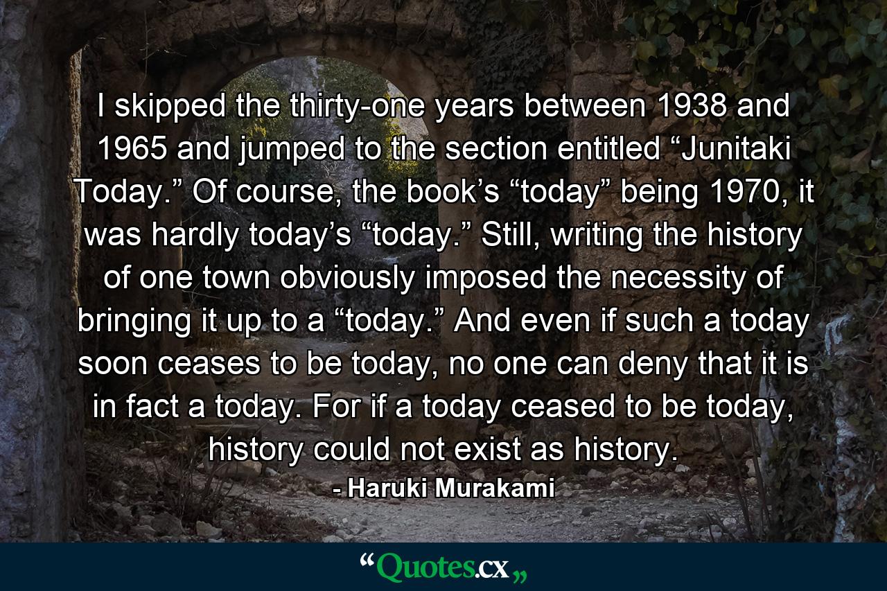 I skipped the thirty-one years between 1938 and 1965 and jumped to the section entitled “Junitaki Today.” Of course, the book’s “today” being 1970, it was hardly today’s “today.” Still, writing the history of one town obviously imposed the necessity of bringing it up to a “today.” And even if such a today soon ceases to be today, no one can deny that it is in fact a today. For if a today ceased to be today, history could not exist as history. - Quote by Haruki Murakami