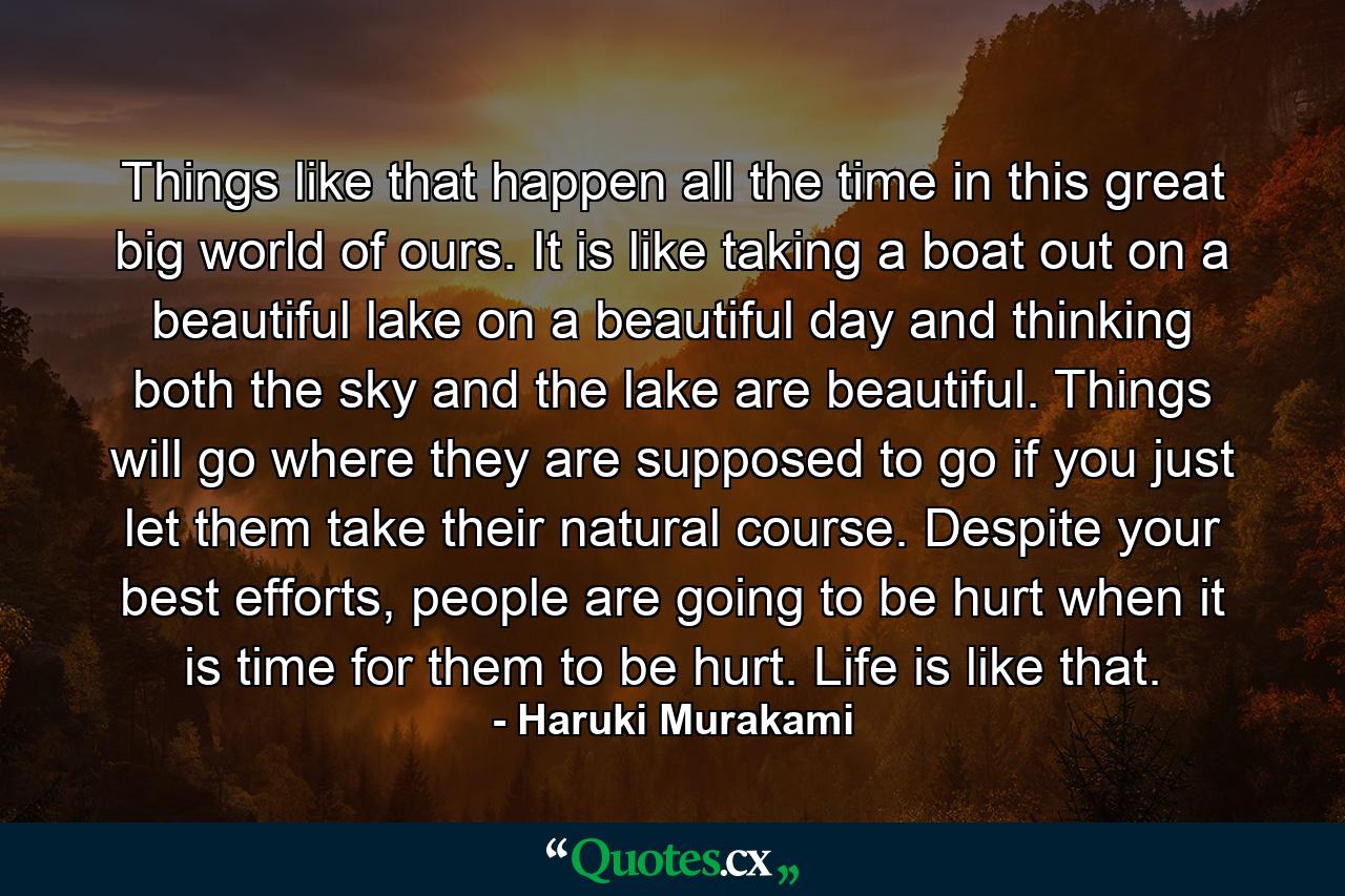 Things like that happen all the time in this great big world of ours. It is like taking a boat out on a beautiful lake on a beautiful day and thinking both the sky and the lake are beautiful. Things will go where they are supposed to go if you just let them take their natural course. Despite your best efforts, people are going to be hurt when it is time for them to be hurt. Life is like that. - Quote by Haruki Murakami