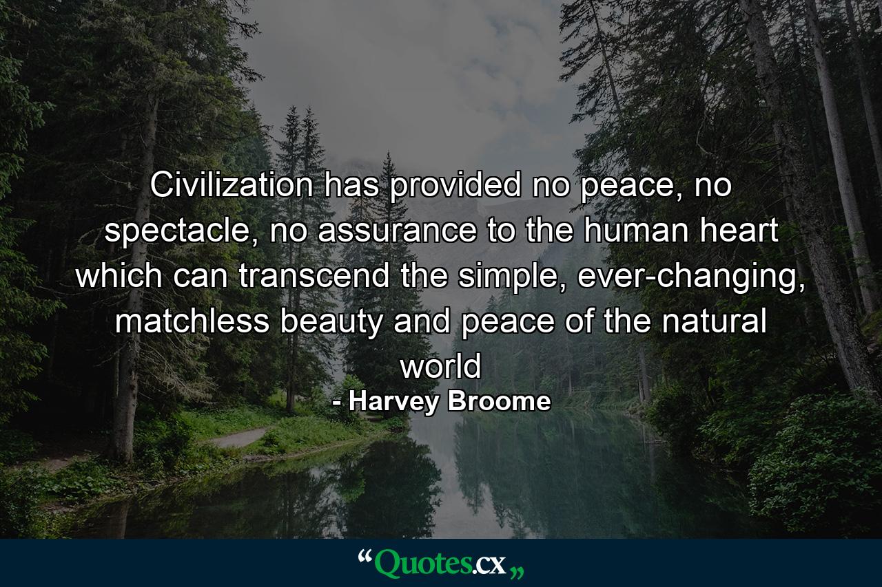 Civilization has provided no peace, no spectacle, no assurance to the human heart which can transcend the simple, ever-changing, matchless beauty and peace of the natural world - Quote by Harvey Broome