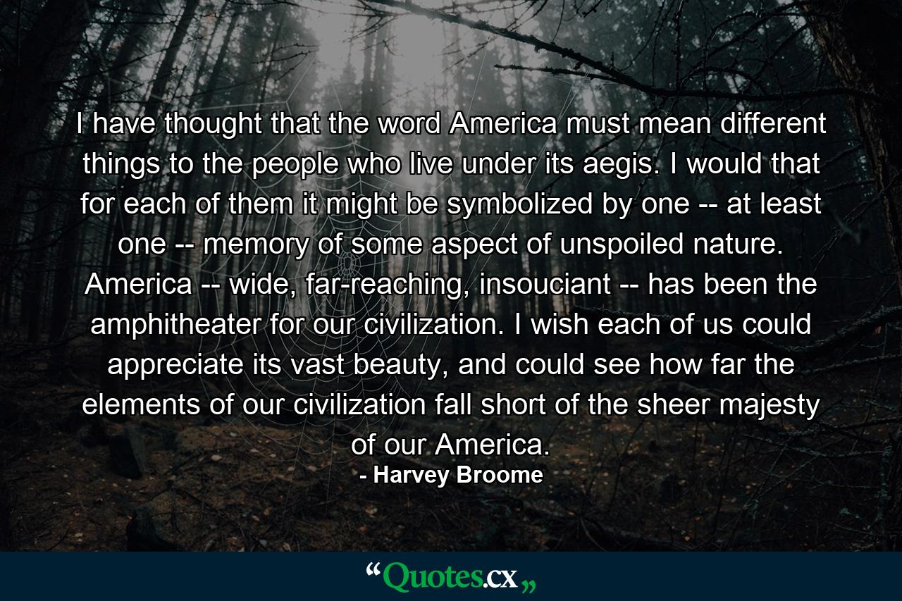 I have thought that the word America must mean different things to the people who live under its aegis. I would that for each of them it might be symbolized by one -- at least one -- memory of some aspect of unspoiled nature. America -- wide, far-reaching, insouciant -- has been the amphitheater for our civilization. I wish each of us could appreciate its vast beauty, and could see how far the elements of our civilization fall short of the sheer majesty of our America. - Quote by Harvey Broome