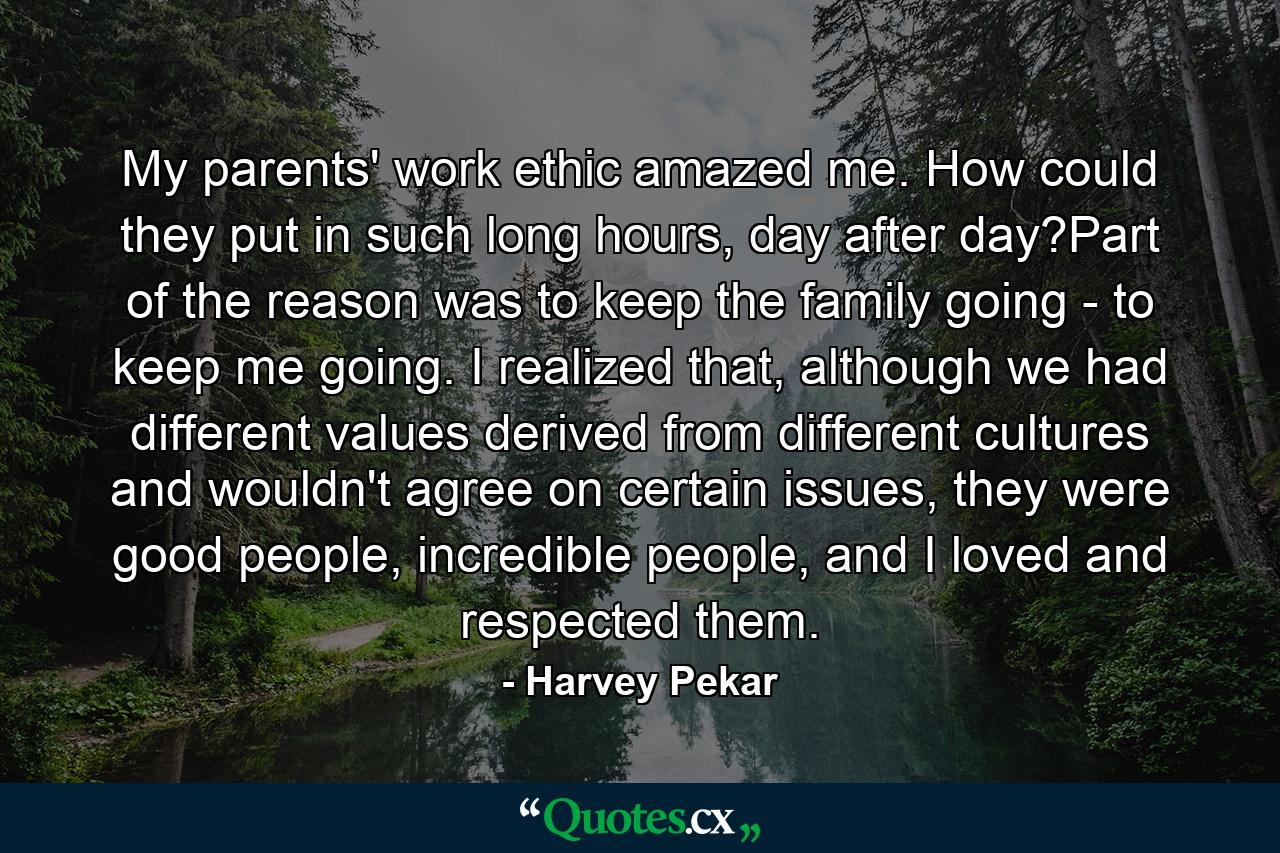 My parents' work ethic amazed me. How could they put in such long hours, day after day?Part of the reason was to keep the family going - to keep me going. I realized that, although we had different values derived from different cultures and wouldn't agree on certain issues, they were good people, incredible people, and I loved and respected them. - Quote by Harvey Pekar