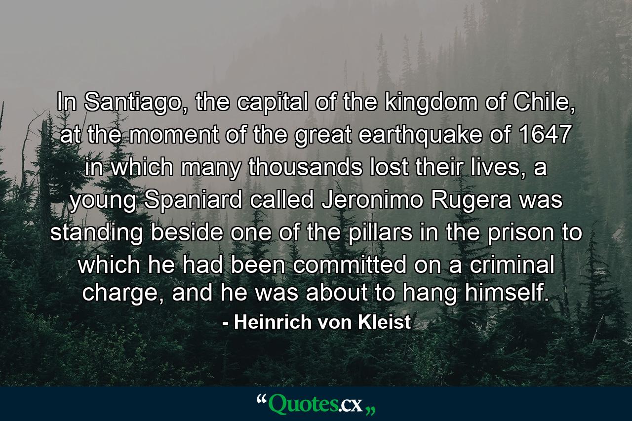 In Santiago, the capital of the kingdom of Chile, at the moment of the great earthquake of 1647 in which many thousands lost their lives, a young Spaniard called Jeronimo Rugera was standing beside one of the pillars in the prison to which he had been committed on a criminal charge, and he was about to hang himself. - Quote by Heinrich von Kleist