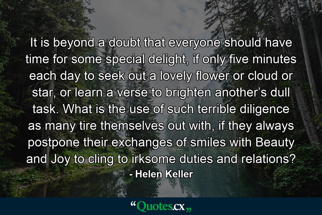 It is beyond a doubt that everyone should have time for some special delight, if only five minutes each day to seek out a lovely flower or cloud or star, or learn a verse to brighten another’s dull task. What is the use of such terrible diligence as many tire themselves out with, if they always postpone their exchanges of smiles with Beauty and Joy to cling to irksome duties and relations? - Quote by Helen Keller