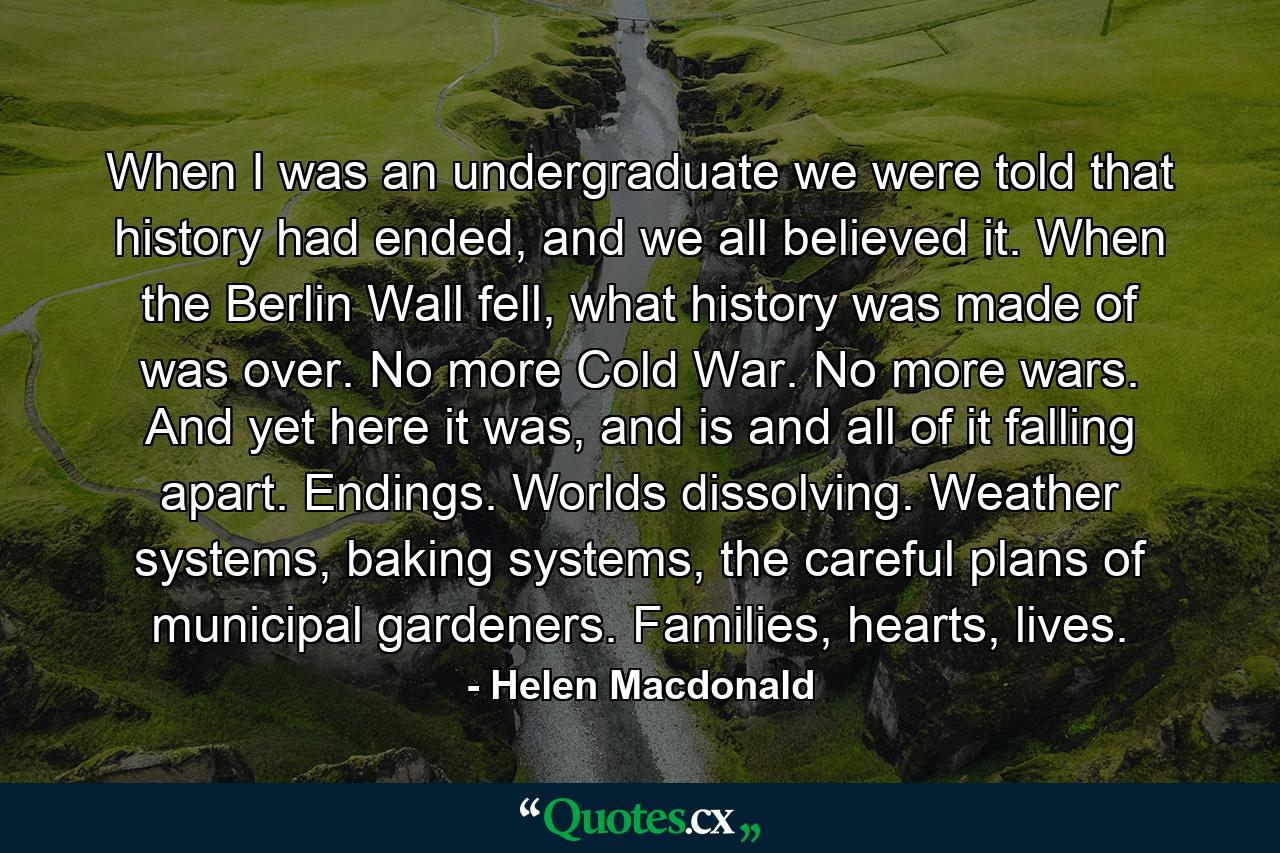 When I was an undergraduate we were told that history had ended, and we all believed it. When the Berlin Wall fell, what history was made of was over. No more Cold War. No more wars. And yet here it was, and is and all of it falling apart. Endings. Worlds dissolving. Weather systems, baking systems, the careful plans of municipal gardeners. Families, hearts, lives. - Quote by Helen Macdonald