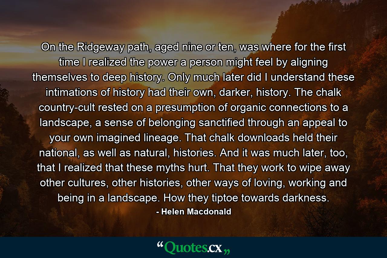 On the Ridgeway path, aged nine or ten, was where for the first time I realized the power a person might feel by aligning themselves to deep history. Only much later did I understand these intimations of history had their own, darker, history. The chalk country-cult rested on a presumption of organic connections to a landscape, a sense of belonging sanctified through an appeal to your own imagined lineage. That chalk downloads held their national, as well as natural, histories. And it was much later, too, that I realized that these myths hurt. That they work to wipe away other cultures, other histories, other ways of loving, working and being in a landscape. How they tiptoe towards darkness. - Quote by Helen Macdonald