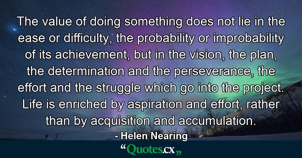 The value of doing something does not lie in the ease or difficulty, the probability or improbability of its achievement, but in the vision, the plan, the determination and the perseverance, the effort and the struggle which go into the project. Life is enriched by aspiration and effort, rather than by acquisition and accumulation. - Quote by Helen Nearing