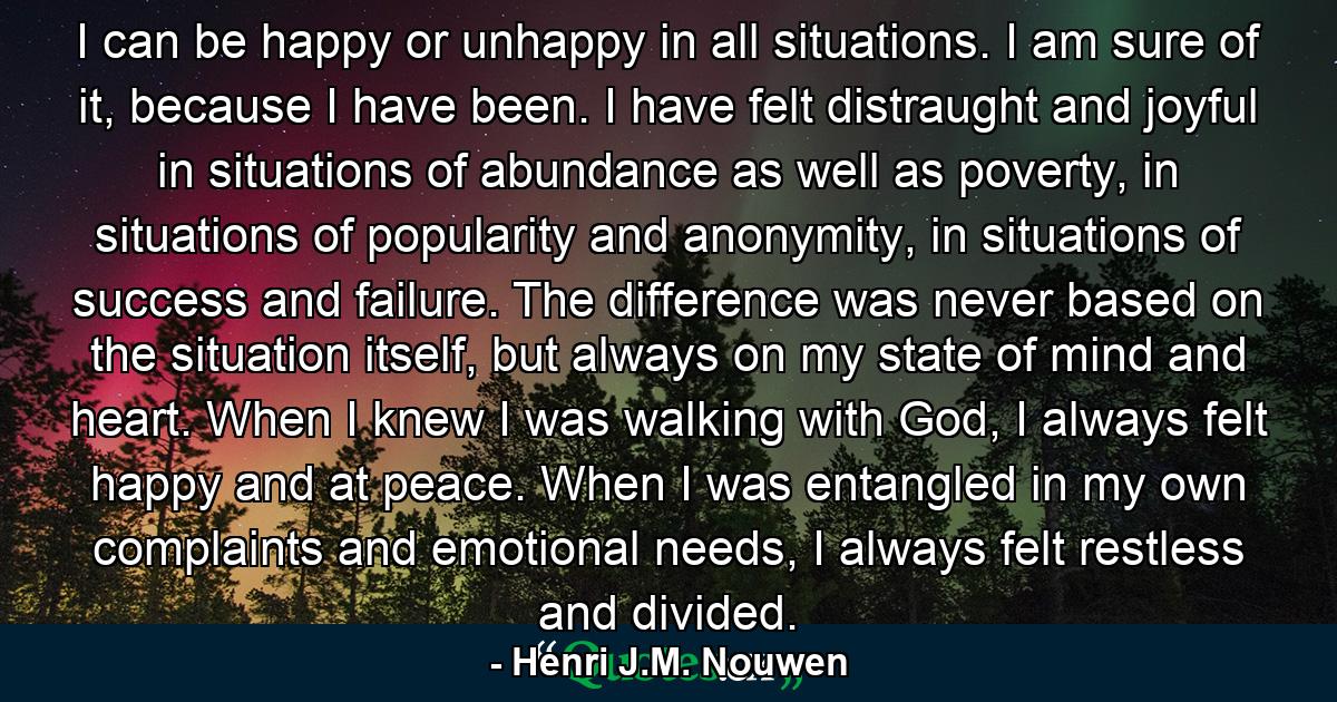 I can be happy or unhappy in all situations. I am sure of it, because I have been. I have felt distraught and joyful in situations of abundance as well as poverty, in situations of popularity and anonymity, in situations of success and failure. The difference was never based on the situation itself, but always on my state of mind and heart. When I knew I was walking with God, I always felt happy and at peace. When I was entangled in my own complaints and emotional needs, I always felt restless and divided. - Quote by Henri J.M. Nouwen