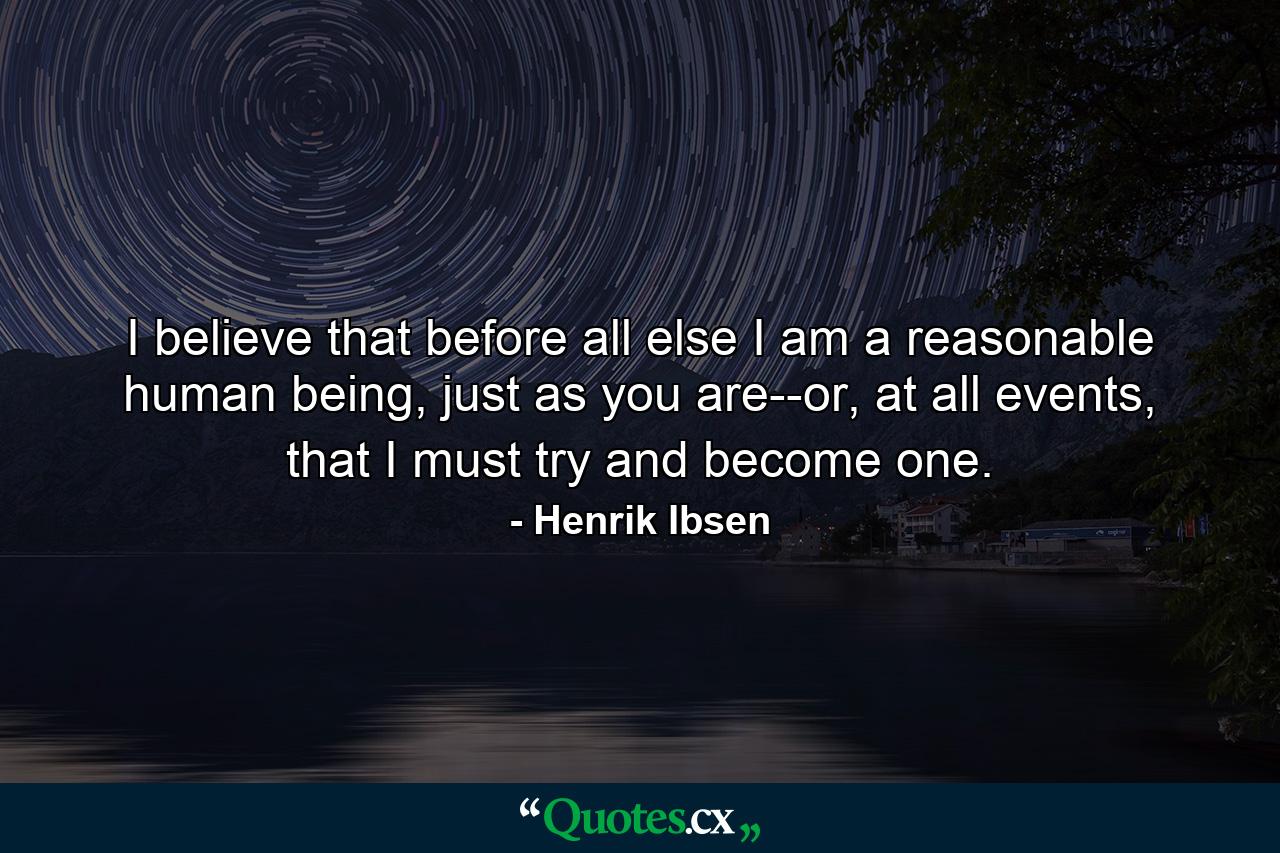 I believe that before all else I am a reasonable human being, just as you are--or, at all events, that I must try and become one. - Quote by Henrik Ibsen