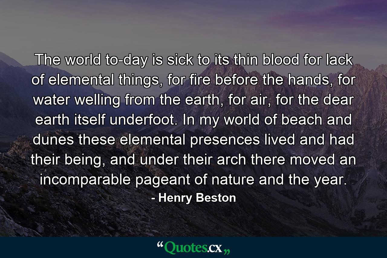 The world to-day is sick to its thin blood for lack of elemental things, for fire before the hands, for water welling from the earth, for air, for the dear earth itself underfoot. In my world of beach and dunes these elemental presences lived and had their being, and under their arch there moved an incomparable pageant of nature and the year. - Quote by Henry Beston