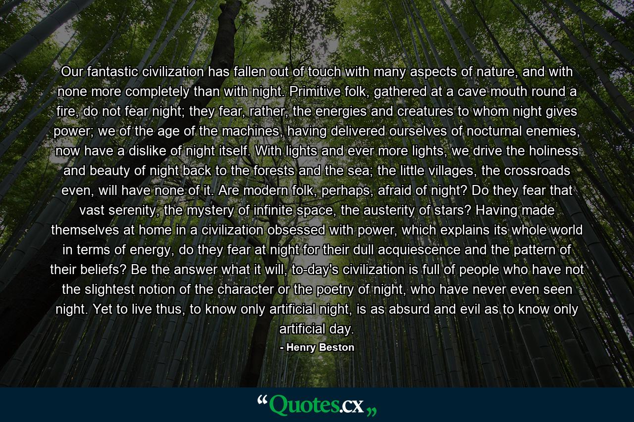 Our fantastic civilization has fallen out of touch with many aspects of nature, and with none more completely than with night. Primitive folk, gathered at a cave mouth round a fire, do not fear night; they fear, rather, the energies and creatures to whom night gives power; we of the age of the machines, having delivered ourselves of nocturnal enemies, now have a dislike of night itself. With lights and ever more lights, we drive the holiness and beauty of night back to the forests and the sea; the little villages, the crossroads even, will have none of it. Are modern folk, perhaps, afraid of night? Do they fear that vast serenity, the mystery of infinite space, the austerity of stars? Having made themselves at home in a civilization obsessed with power, which explains its whole world in terms of energy, do they fear at night for their dull acquiescence and the pattern of their beliefs? Be the answer what it will, to-day's civilization is full of people who have not the slightest notion of the character or the poetry of night, who have never even seen night. Yet to live thus, to know only artificial night, is as absurd and evil as to know only artificial day. - Quote by Henry Beston