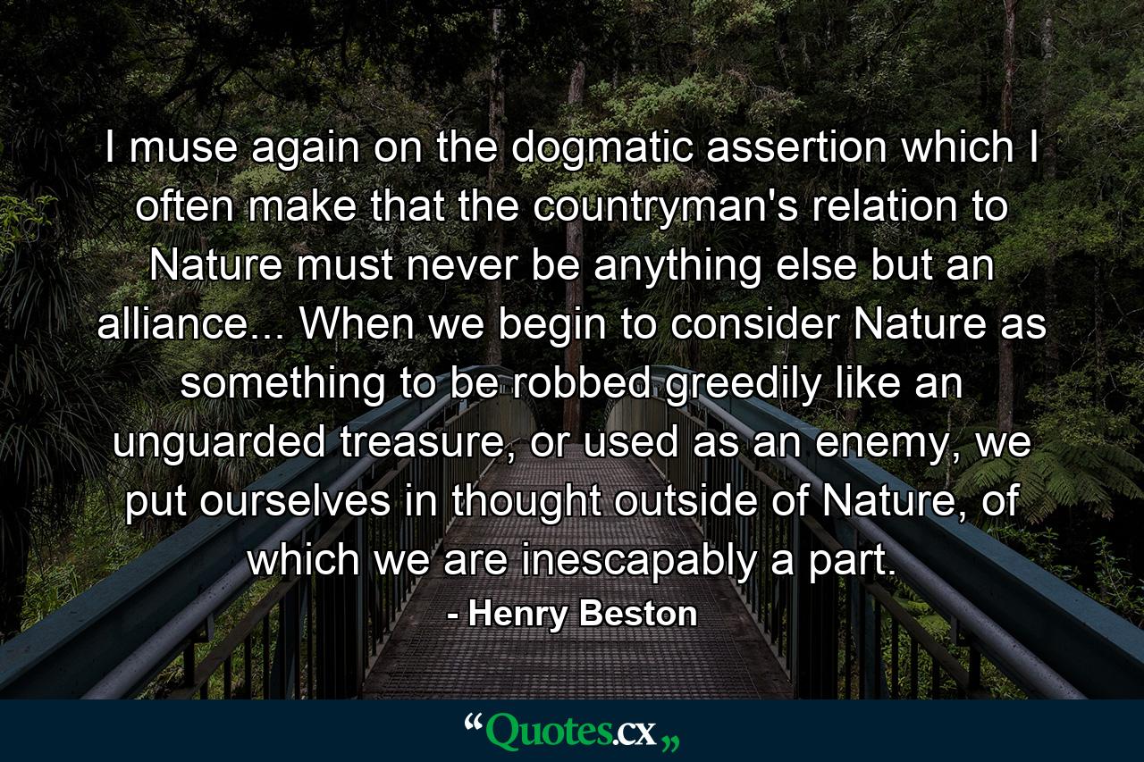 I muse again on the dogmatic assertion which I often make that the countryman's relation to Nature must never be anything else but an alliance... When we begin to consider Nature as something to be robbed greedily like an unguarded treasure, or used as an enemy, we put ourselves in thought outside of Nature, of which we are inescapably a part. - Quote by Henry Beston