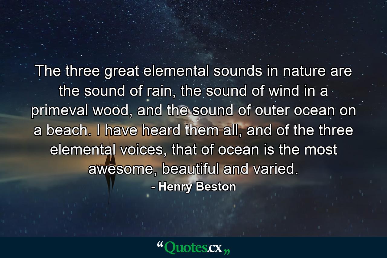 The three great elemental sounds in nature are the sound of rain, the sound of wind in a primeval wood, and the sound of outer ocean on a beach. I have heard them all, and of the three elemental voices, that of ocean is the most awesome, beautiful and varied. - Quote by Henry Beston