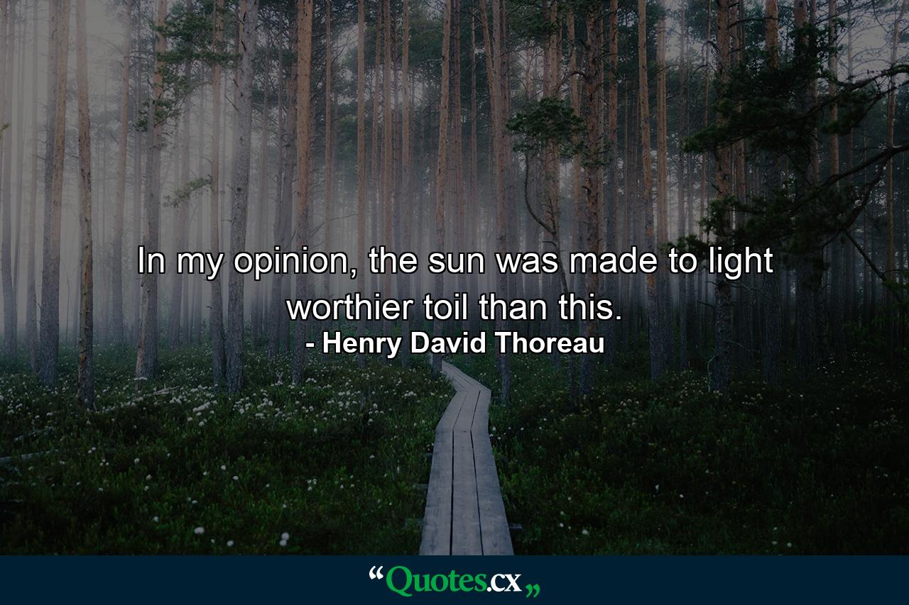 In my opinion, the sun was made to light worthier toil than this. - Quote by Henry David Thoreau