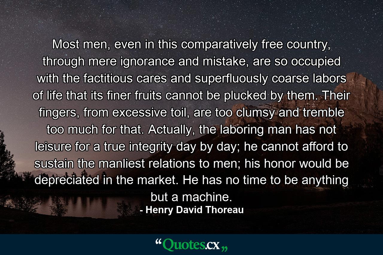 Most men, even in this comparatively free country, through mere ignorance and mistake, are so occupied with the factitious cares and superfluously coarse labors of life that its finer fruits cannot be plucked by them. Their fingers, from excessive toil, are too clumsy and tremble too much for that. Actually, the laboring man has not leisure for a true integrity day by day; he cannot afford to sustain the manliest relations to men; his honor would be depreciated in the market. He has no time to be anything but a machine. - Quote by Henry David Thoreau