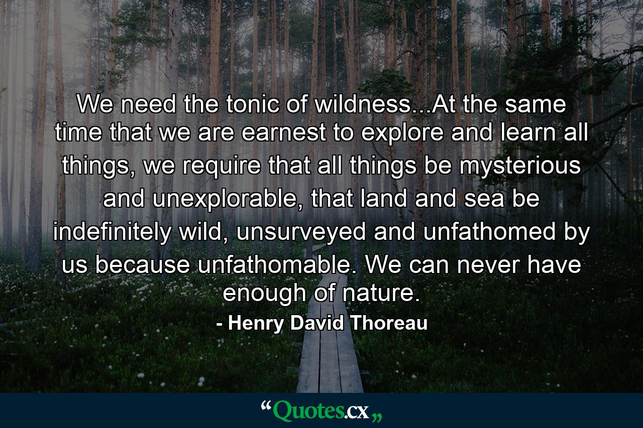 We need the tonic of wildness...At the same time that we are earnest to explore and learn all things, we require that all things be mysterious and unexplorable, that land and sea be indefinitely wild, unsurveyed and unfathomed by us because unfathomable. We can never have enough of nature. - Quote by Henry David Thoreau