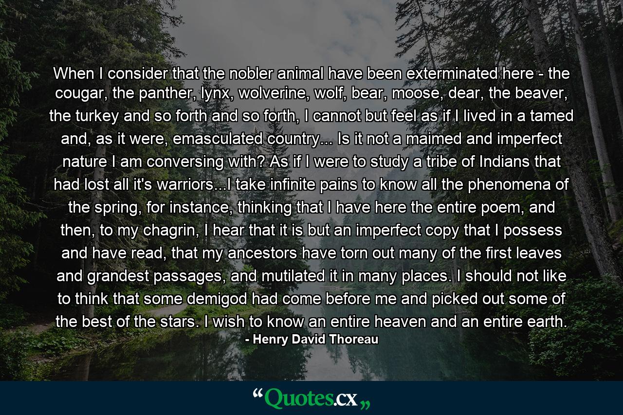 When I consider that the nobler animal have been exterminated here - the cougar, the panther, lynx, wolverine, wolf, bear, moose, dear, the beaver, the turkey and so forth and so forth, I cannot but feel as if I lived in a tamed and, as it were, emasculated country... Is it not a maimed and imperfect nature I am conversing with? As if I were to study a tribe of Indians that had lost all it's warriors...I take infinite pains to know all the phenomena of the spring, for instance, thinking that I have here the entire poem, and then, to my chagrin, I hear that it is but an imperfect copy that I possess and have read, that my ancestors have torn out many of the first leaves and grandest passages, and mutilated it in many places. I should not like to think that some demigod had come before me and picked out some of the best of the stars. I wish to know an entire heaven and an entire earth. - Quote by Henry David Thoreau