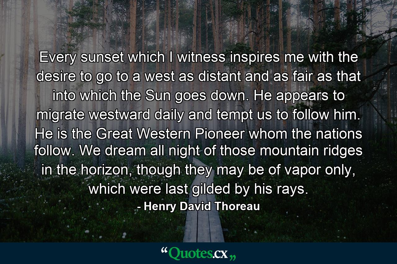 Every sunset which I witness inspires me with the desire to go to a west as distant and as fair as that into which the Sun goes down. He appears to migrate westward daily and tempt us to follow him. He is the Great Western Pioneer whom the nations follow. We dream all night of those mountain ridges in the horizon, though they may be of vapor only, which were last gilded by his rays. - Quote by Henry David Thoreau