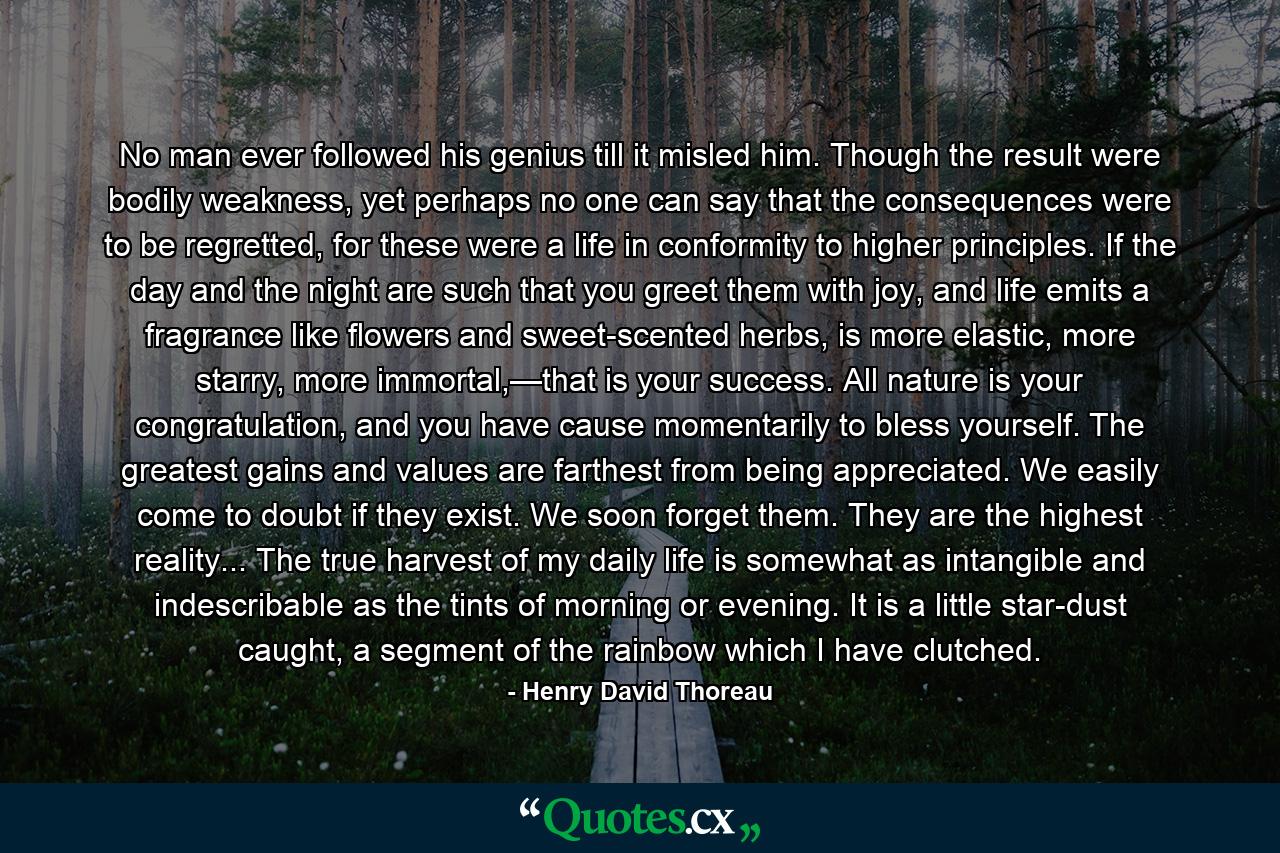 No man ever followed his genius till it misled him. Though the result were bodily weakness, yet perhaps no one can say that the consequences were to be regretted, for these were a life in conformity to higher principles. If the day and the night are such that you greet them with joy, and life emits a fragrance like flowers and sweet-scented herbs, is more elastic, more starry, more immortal,—that is your success. All nature is your congratulation, and you have cause momentarily to bless yourself. The greatest gains and values are farthest from being appreciated. We easily come to doubt if they exist. We soon forget them. They are the highest reality... The true harvest of my daily life is somewhat as intangible and indescribable as the tints of morning or evening. It is a little star-dust caught, a segment of the rainbow which I have clutched. - Quote by Henry David Thoreau