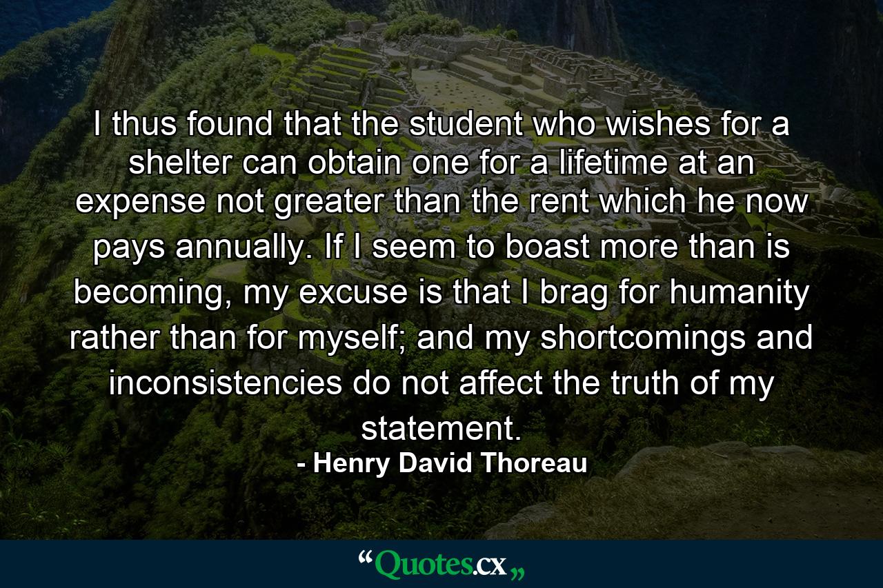 I thus found that the student who wishes for a shelter can obtain one for a lifetime at an expense not greater than the rent which he now pays annually. If I seem to boast more than is becoming, my excuse is that I brag for humanity rather than for myself; and my shortcomings and inconsistencies do not affect the truth of my statement. - Quote by Henry David Thoreau