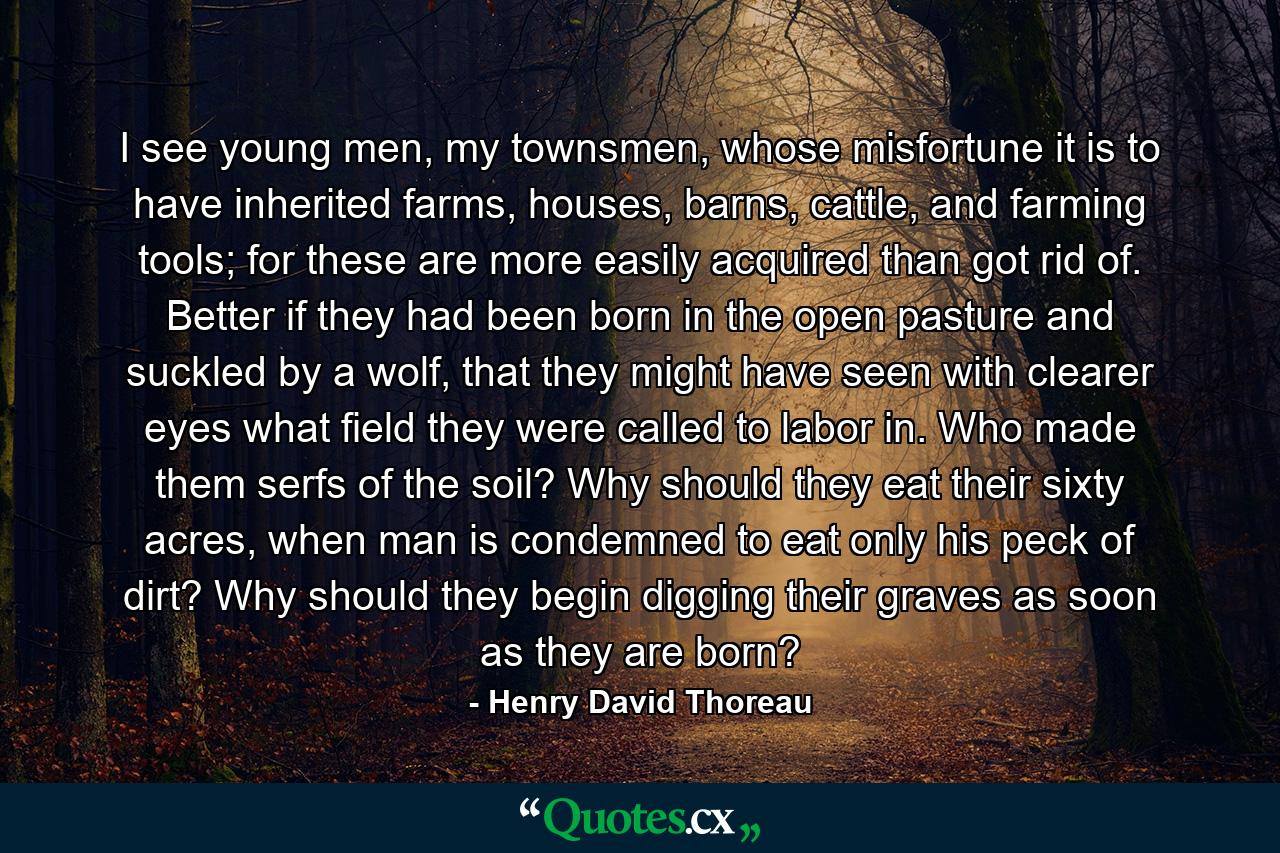 I see young men, my townsmen, whose misfortune it is to have inherited farms, houses, barns, cattle, and farming tools; for these are more easily acquired than got rid of. Better if they had been born in the open pasture and suckled by a wolf, that they might have seen with clearer eyes what field they were called to labor in. Who made them serfs of the soil? Why should they eat their sixty acres, when man is condemned to eat only his peck of dirt? Why should they begin digging their graves as soon as they are born? - Quote by Henry David Thoreau