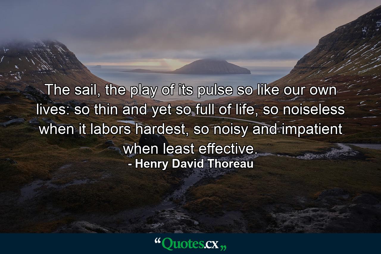 The sail, the play of its pulse so like our own lives: so thin and yet so full of life, so noiseless when it labors hardest, so noisy and impatient when least effective. - Quote by Henry David Thoreau