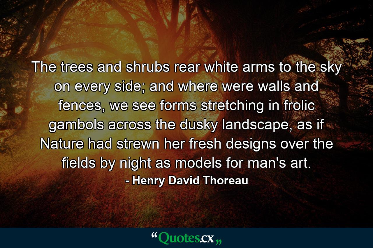 The trees and shrubs rear white arms to the sky on every side; and where were walls and fences, we see forms stretching in frolic gambols across the dusky landscape, as if Nature had strewn her fresh designs over the fields by night as models for man's art. - Quote by Henry David Thoreau