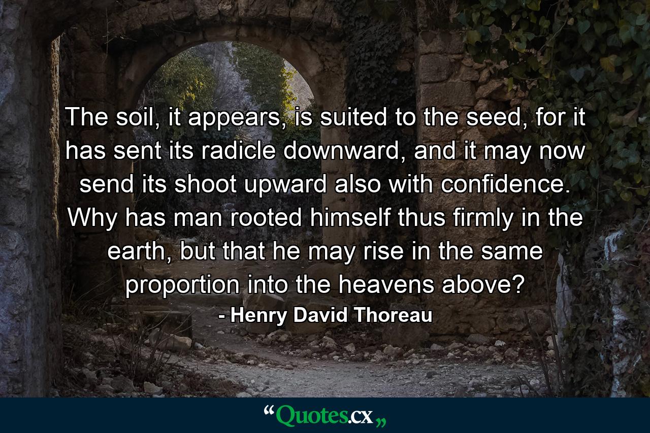 The soil, it appears, is suited to the seed, for it has sent its radicle downward, and it may now send its shoot upward also with confidence. Why has man rooted himself thus firmly in the earth, but that he may rise in the same proportion into the heavens above? - Quote by Henry David Thoreau