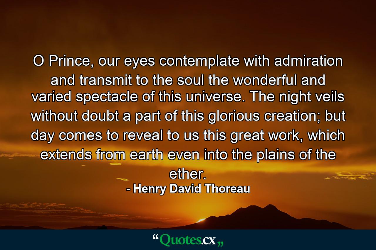 O Prince, our eyes contemplate with admiration and transmit to the soul the wonderful and varied spectacle of this universe. The night veils without doubt a part of this glorious creation; but day comes to reveal to us this great work, which extends from earth even into the plains of the ether. - Quote by Henry David Thoreau