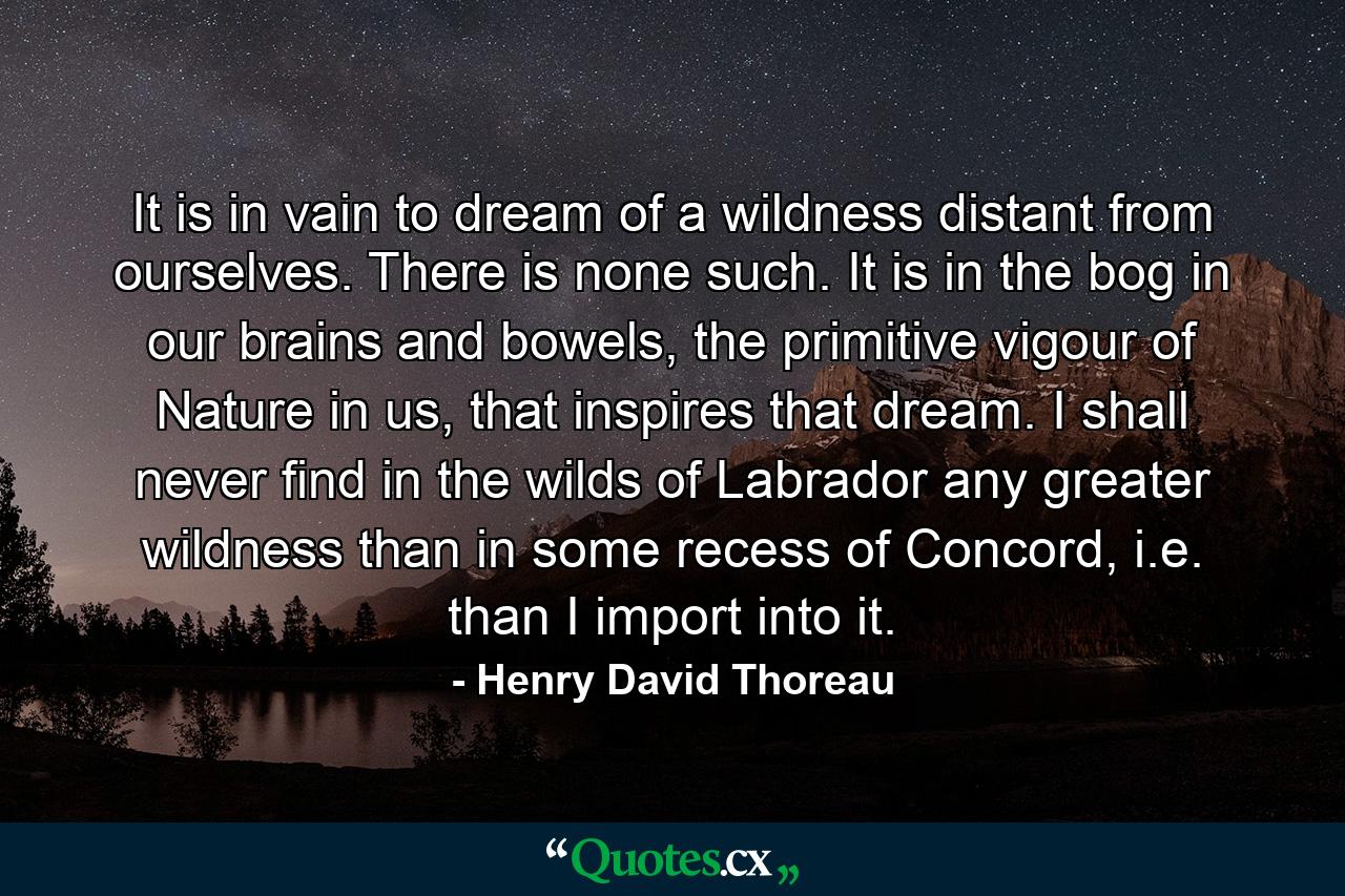 It is in vain to dream of a wildness distant from ourselves. There is none such. It is in the bog in our brains and bowels, the primitive vigour of Nature in us, that inspires that dream. I shall never find in the wilds of Labrador any greater wildness than in some recess of Concord, i.e. than I import into it. - Quote by Henry David Thoreau