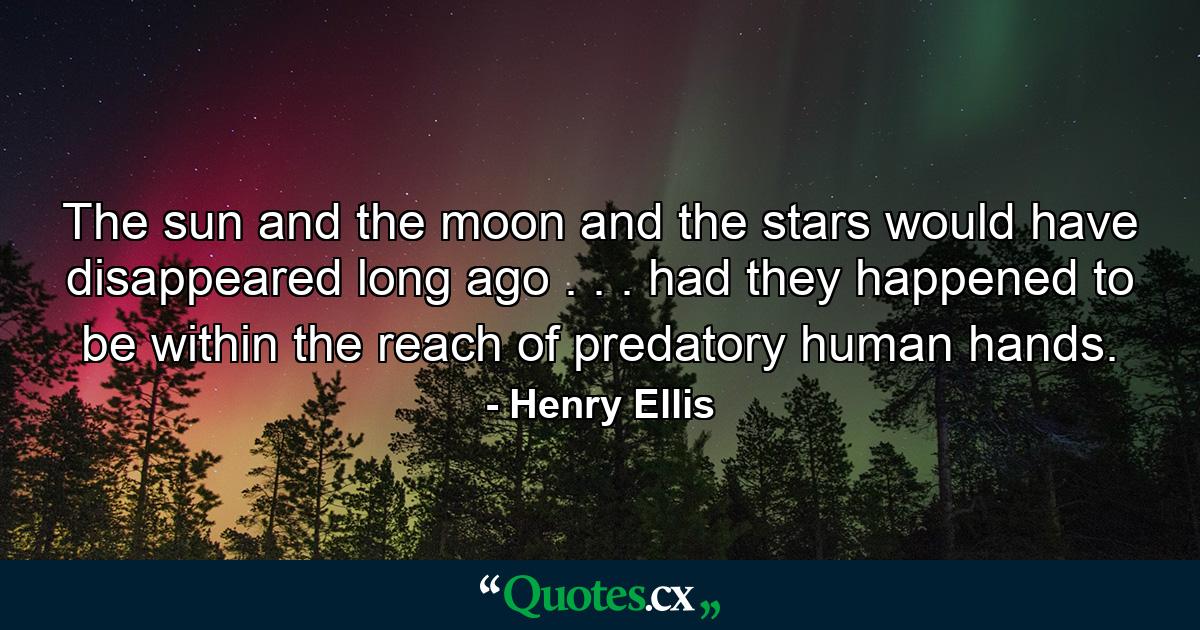 The sun and the moon and the stars would have disappeared long ago . . . had they happened to be within the reach of predatory human hands. - Quote by Henry Ellis