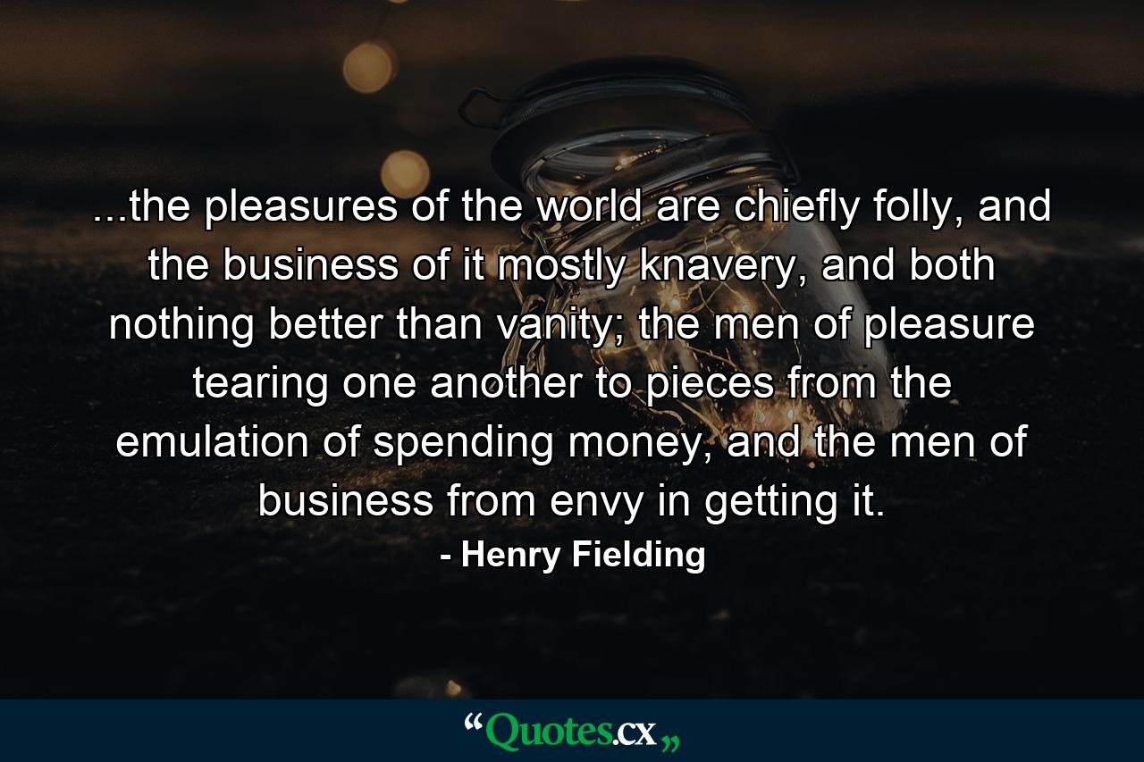 ...the pleasures of the world are chiefly folly, and the business of it mostly knavery, and both nothing better than vanity; the men of pleasure tearing one another to pieces from the emulation of spending money, and the men of business from envy in getting it. - Quote by Henry Fielding