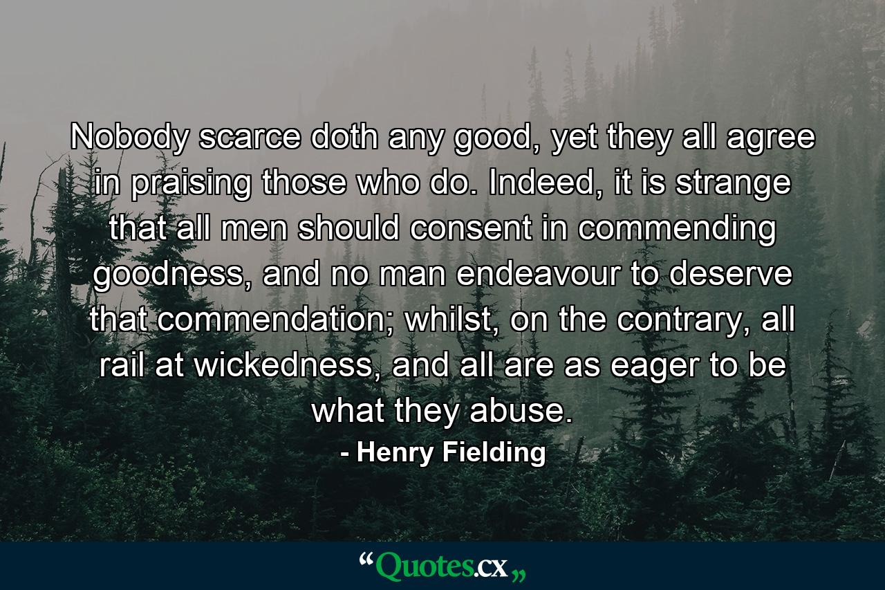 Nobody scarce doth any good, yet they all agree in praising those who do. Indeed, it is strange that all men should consent in commending goodness, and no man endeavour to deserve that commendation; whilst, on the contrary, all rail at wickedness, and all are as eager to be what they abuse. - Quote by Henry Fielding