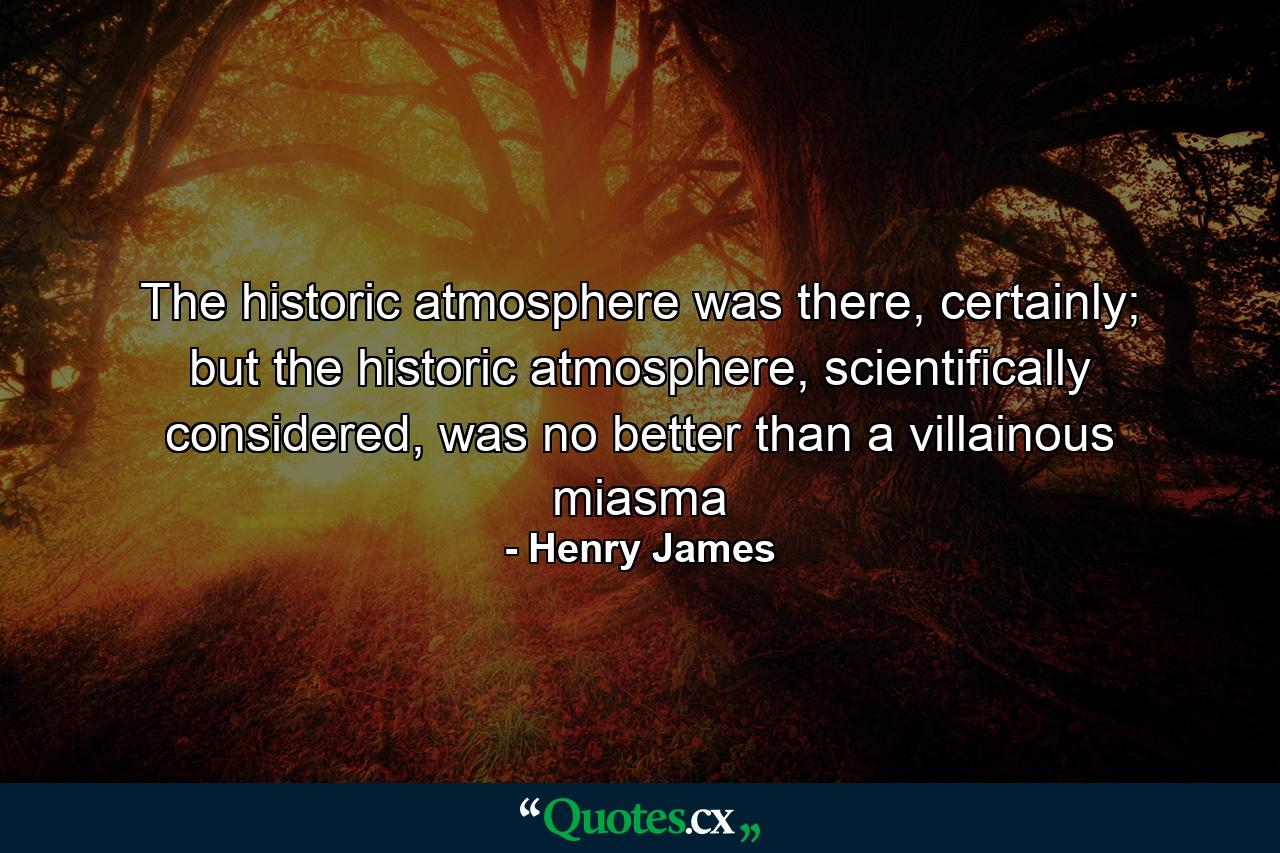 The historic atmosphere was there, certainly; but the historic atmosphere, scientifically considered, was no better than a villainous miasma - Quote by Henry James