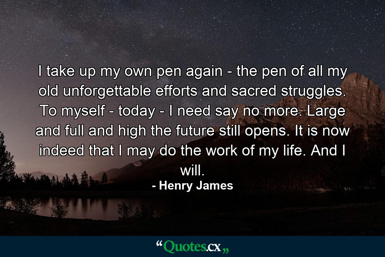 I take up my own pen again - the pen of all my old unforgettable efforts and sacred struggles. To myself - today - I need say no more. Large and full and high the future still opens. It is now indeed that I may do the work of my life. And I will. - Quote by Henry James