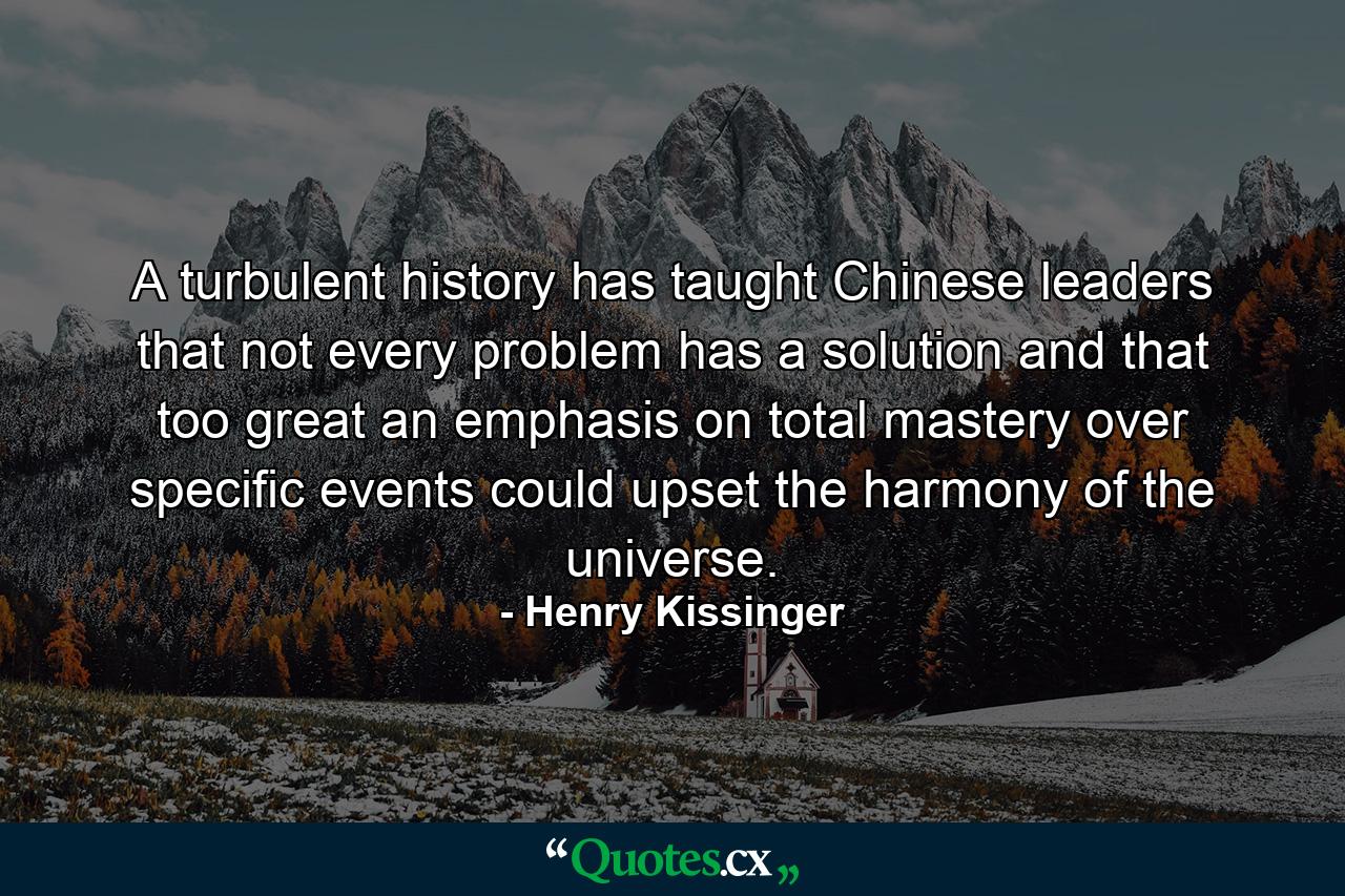 A turbulent history has taught Chinese leaders that not every problem has a solution and that too great an emphasis on total mastery over specific events could upset the harmony of the universe. - Quote by Henry Kissinger