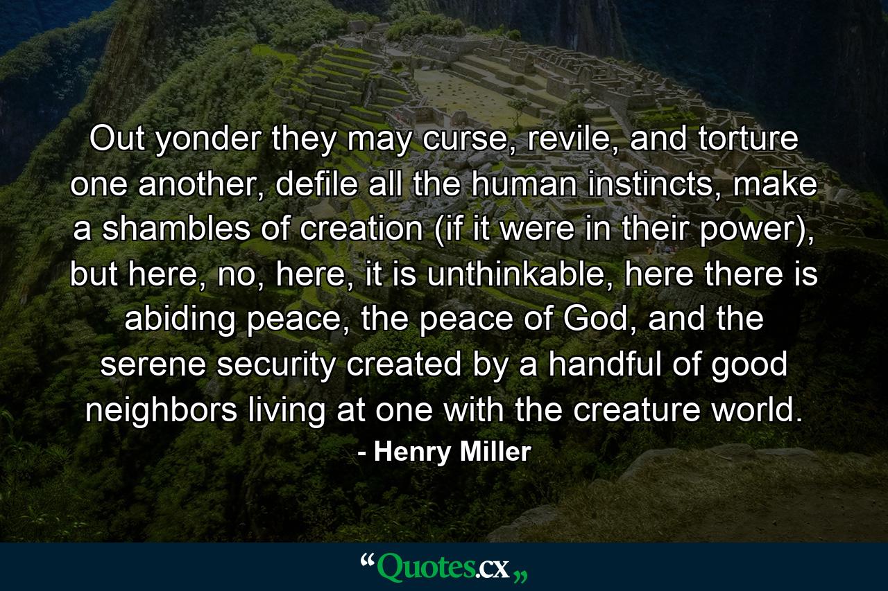 Out yonder they may curse, revile, and torture one another, defile all the human instincts, make a shambles of creation (if it were in their power), but here, no, here, it is unthinkable, here there is abiding peace, the peace of God, and the serene security created by a handful of good neighbors living at one with the creature world. - Quote by Henry Miller