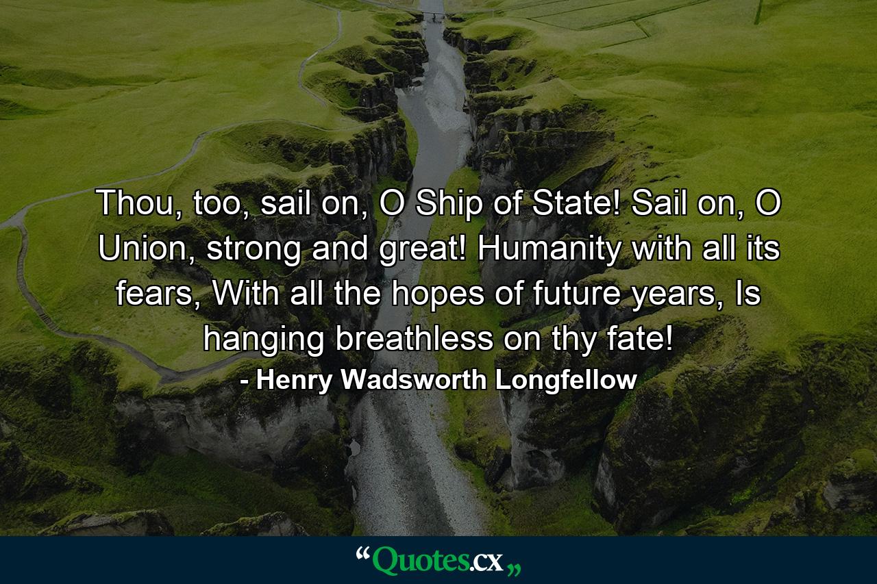 Thou, too, sail on, O Ship of State! Sail on, O Union, strong and great! Humanity with all its fears, With all the hopes of future years, Is hanging breathless on thy fate! - Quote by Henry Wadsworth Longfellow