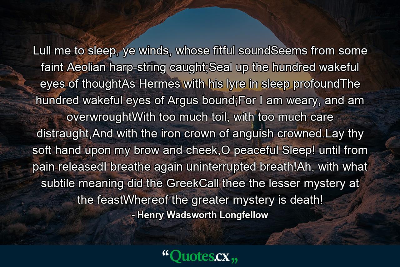 Lull me to sleep, ye winds, whose fitful soundSeems from some faint Aeolian harp-string caught;Seal up the hundred wakeful eyes of thoughtAs Hermes with his lyre in sleep profoundThe hundred wakeful eyes of Argus bound;For I am weary, and am overwroughtWith too much toil, with too much care distraught,And with the iron crown of anguish crowned.Lay thy soft hand upon my brow and cheek,O peaceful Sleep! until from pain releasedI breathe again uninterrupted breath!Ah, with what subtile meaning did the GreekCall thee the lesser mystery at the feastWhereof the greater mystery is death! - Quote by Henry Wadsworth Longfellow