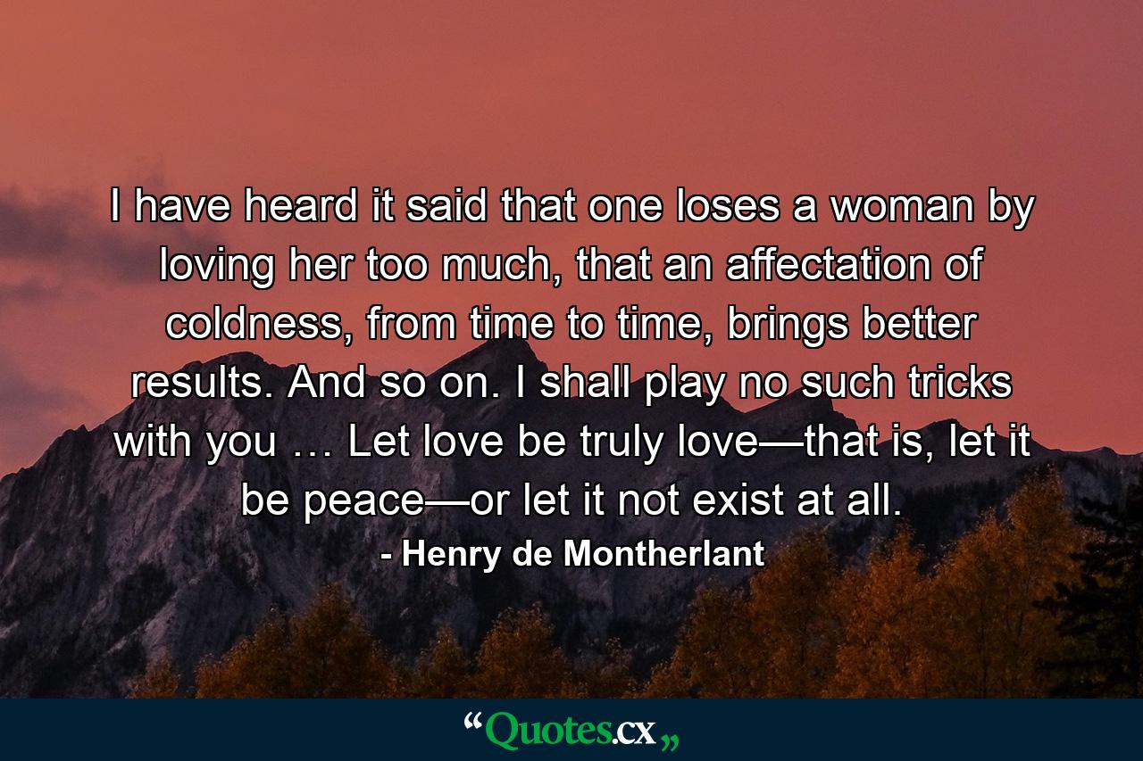 I have heard it said that one loses a woman by loving her too much, that an affectation of coldness, from time to time, brings better results. And so on. I shall play no such tricks with you … Let love be truly love—that is, let it be peace—or let it not exist at all. - Quote by Henry de Montherlant