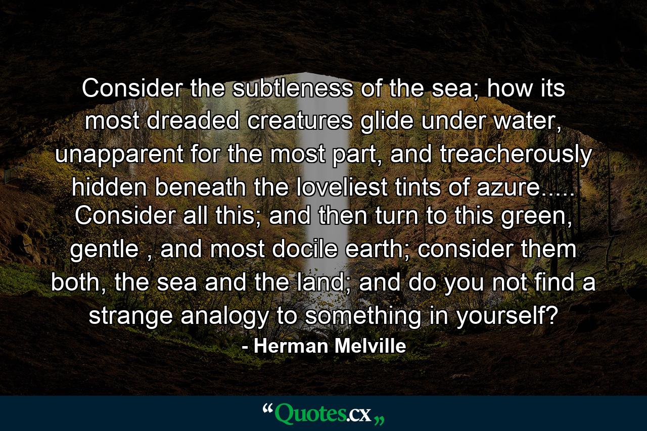 Consider the subtleness of the sea; how its most dreaded creatures glide under water, unapparent for the most part, and treacherously hidden beneath the loveliest tints of azure..... Consider all this; and then turn to this green, gentle , and most docile earth; consider them both, the sea and the land; and do you not find a strange analogy to something in yourself? - Quote by Herman Melville