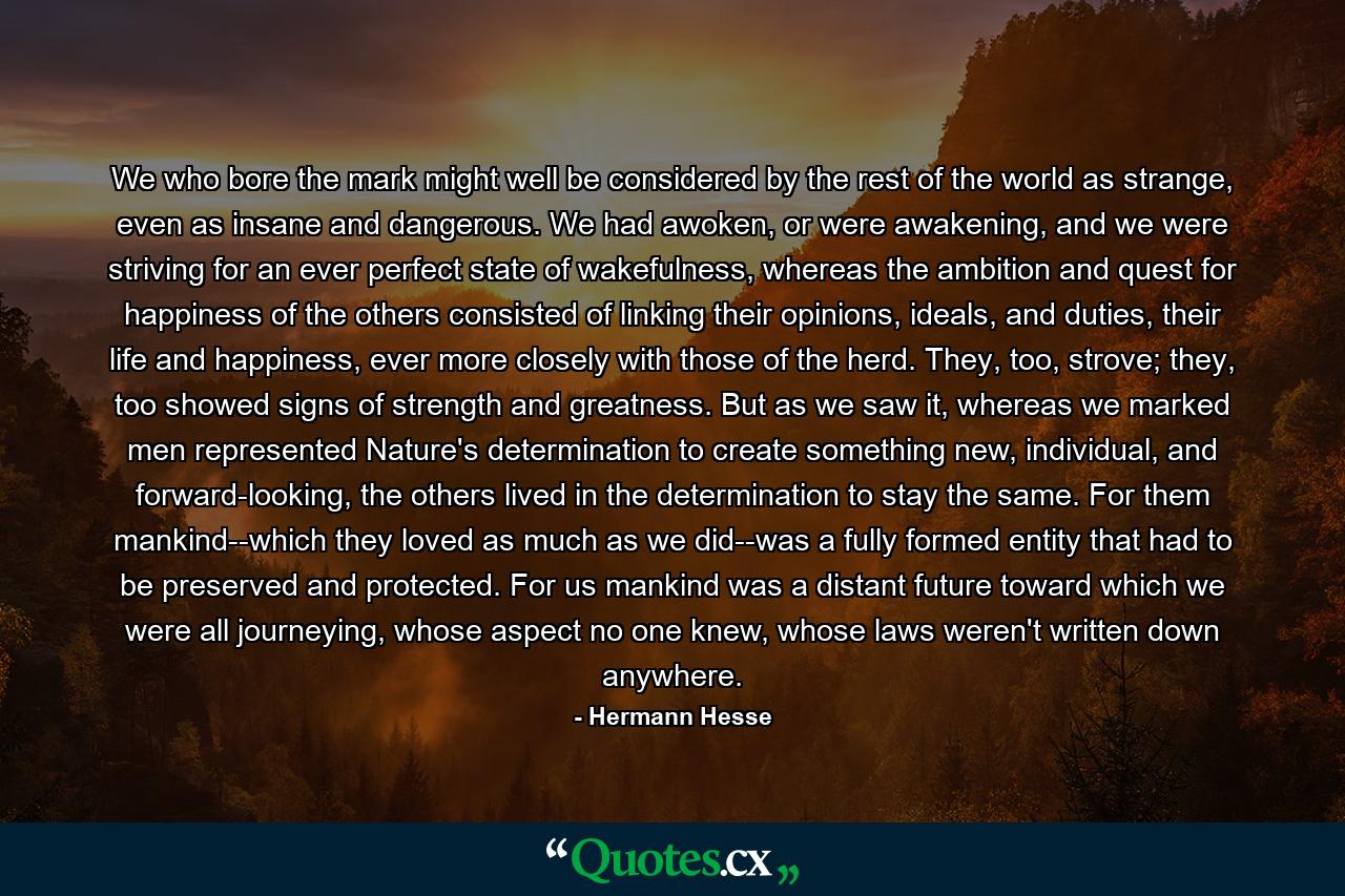 We who bore the mark might well be considered by the rest of the world as strange, even as insane and dangerous. We had awoken, or were awakening, and we were striving for an ever perfect state of wakefulness, whereas the ambition and quest for happiness of the others consisted of linking their opinions, ideals, and duties, their life and happiness, ever more closely with those of the herd. They, too, strove; they, too showed signs of strength and greatness. But as we saw it, whereas we marked men represented Nature's determination to create something new, individual, and forward-looking, the others lived in the determination to stay the same. For them mankind--which they loved as much as we did--was a fully formed entity that had to be preserved and protected. For us mankind was a distant future toward which we were all journeying, whose aspect no one knew, whose laws weren't written down anywhere. - Quote by Hermann Hesse