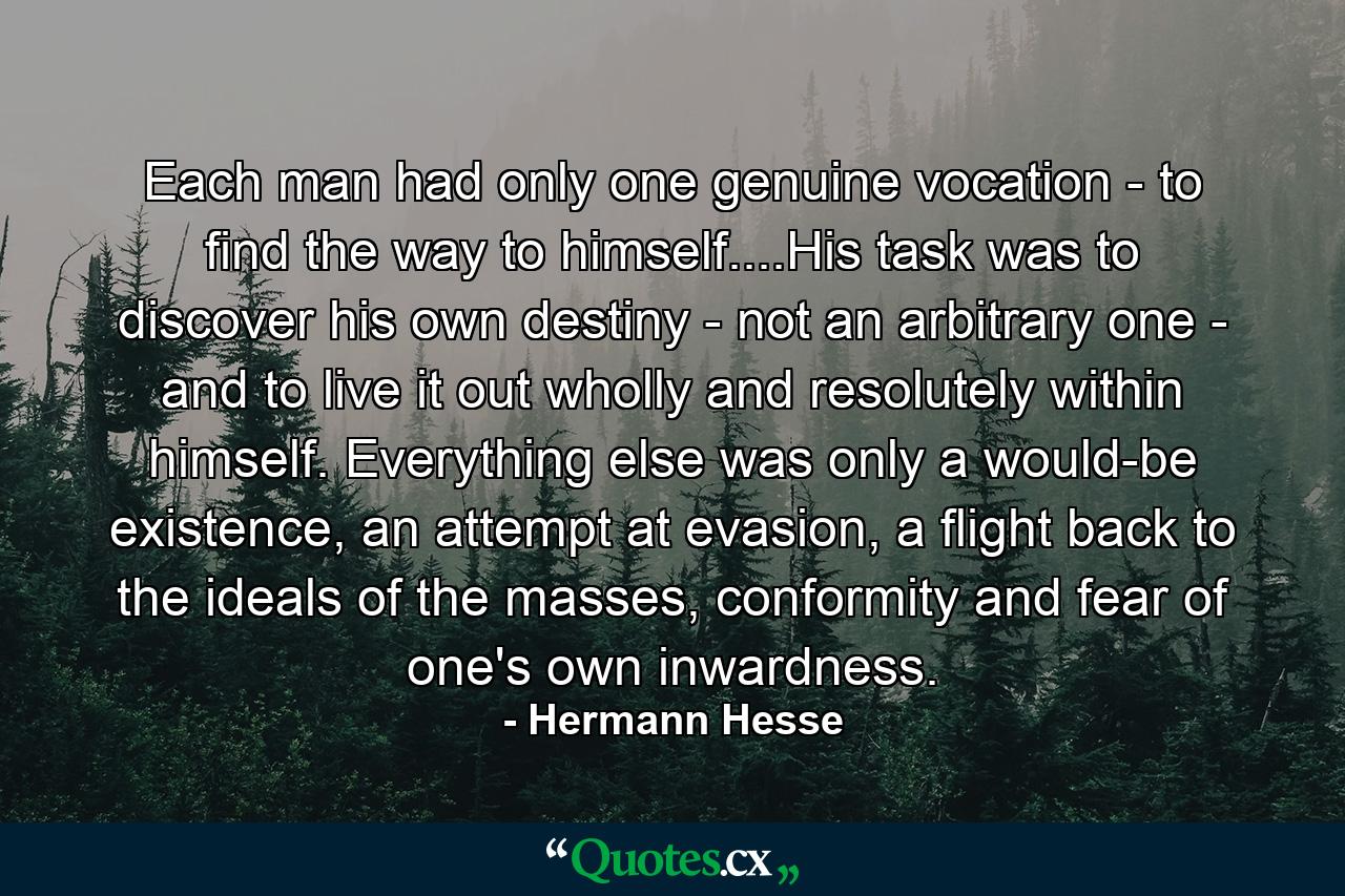 Each man had only one genuine vocation - to find the way to himself....His task was to discover his own destiny - not an arbitrary one - and to live it out wholly and resolutely within himself. Everything else was only a would-be existence, an attempt at evasion, a flight back to the ideals of the masses, conformity and fear of one's own inwardness. - Quote by Hermann Hesse