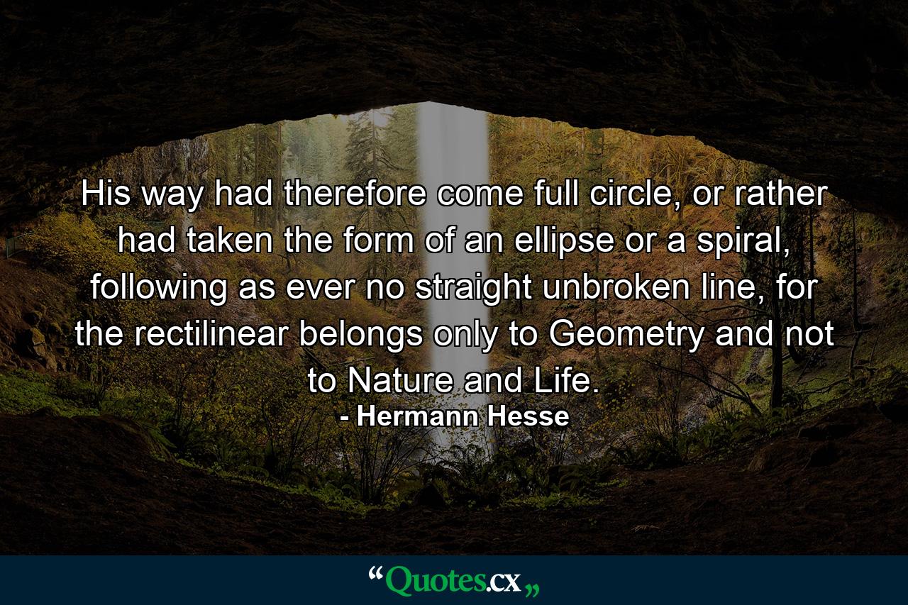 His way had therefore come full circle, or rather had taken the form of an ellipse or a spiral, following as ever no straight unbroken line, for the rectilinear belongs only to Geometry and not to Nature and Life. - Quote by Hermann Hesse