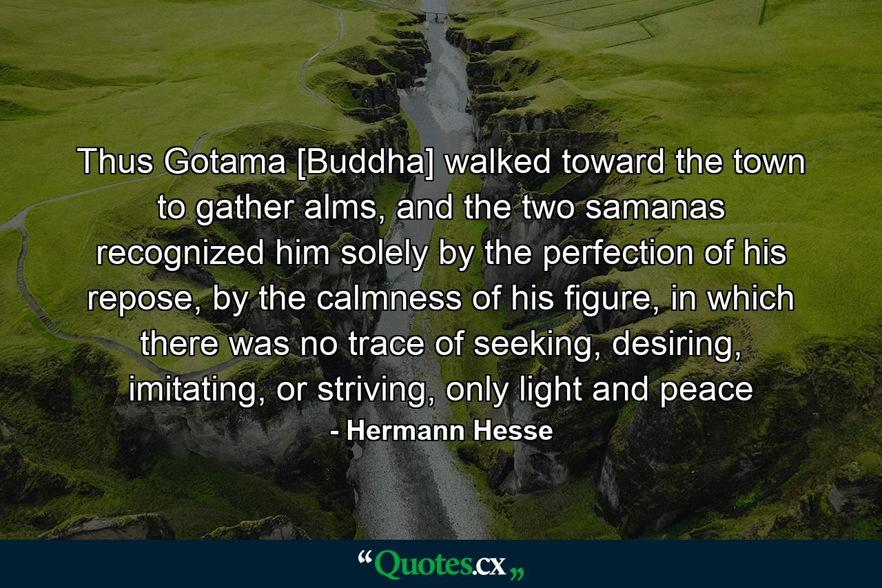 Thus Gotama [Buddha] walked toward the town to gather alms, and the two samanas recognized him solely by the perfection of his repose, by the calmness of his figure, in which there was no trace of seeking, desiring, imitating, or striving, only light and peace - Quote by Hermann Hesse