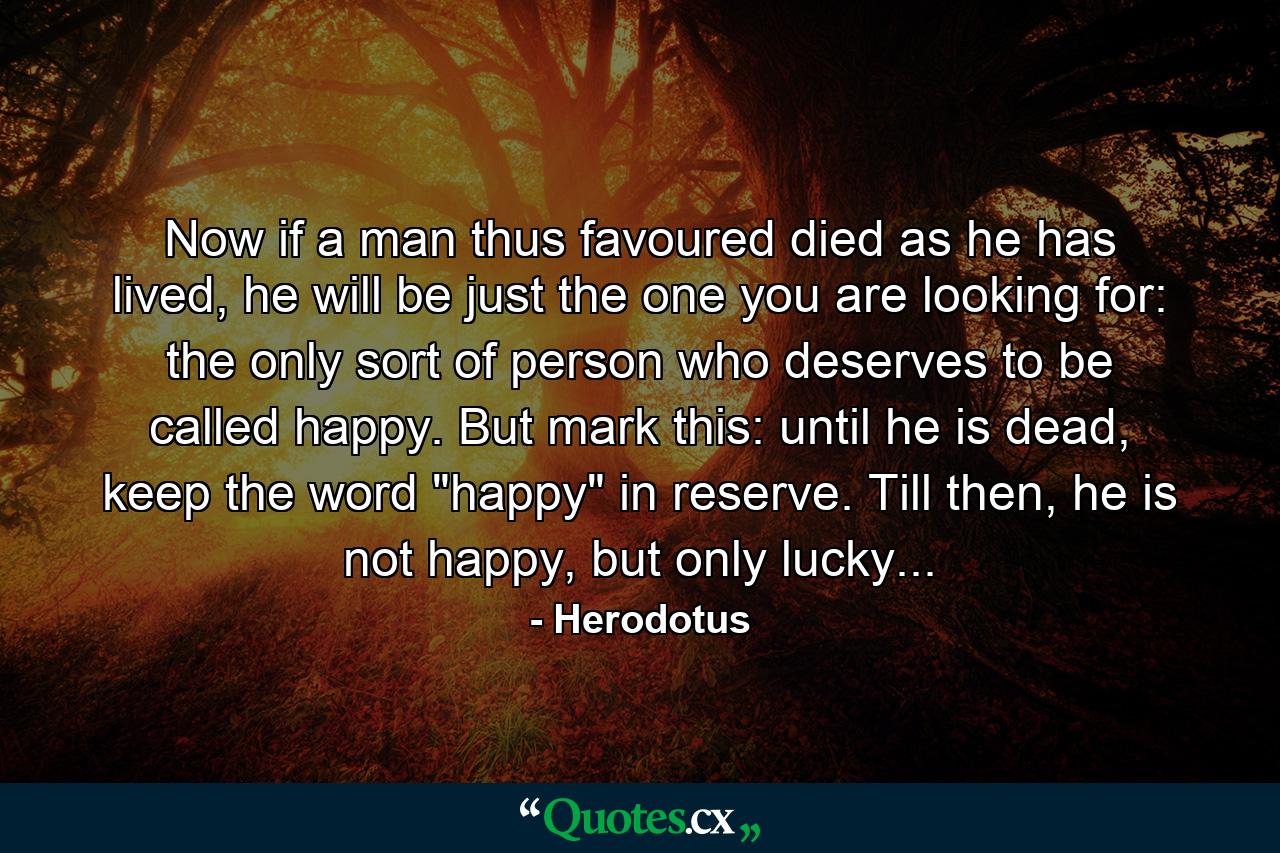 Now if a man thus favoured died as he has lived, he will be just the one you are looking for: the only sort of person who deserves to be called happy. But mark this: until he is dead, keep the word 